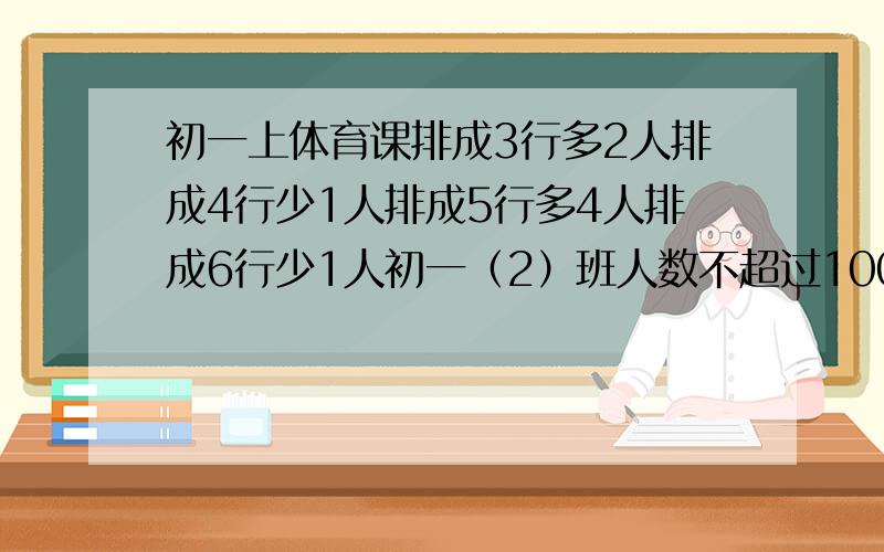 初一上体育课排成3行多2人排成4行少1人排成5行多4人排成6行少1人初一（2）班人数不超过100人该班人数?过