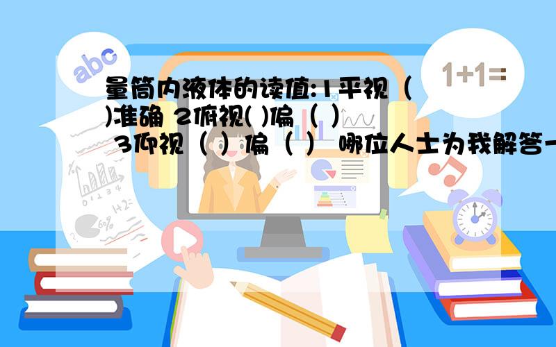 量筒内液体的读值:1平视（ )准确 2俯视( )偏（ ） 3仰视（ ）偏（ ） 哪位人士为我解答一下啦