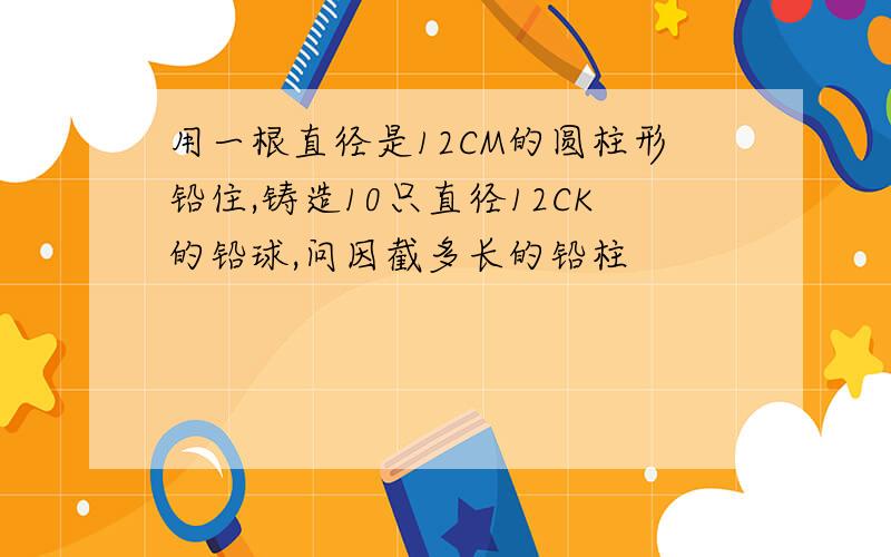 用一根直径是12CM的圆柱形铅住,铸造10只直径12CK的铅球,问因截多长的铅柱