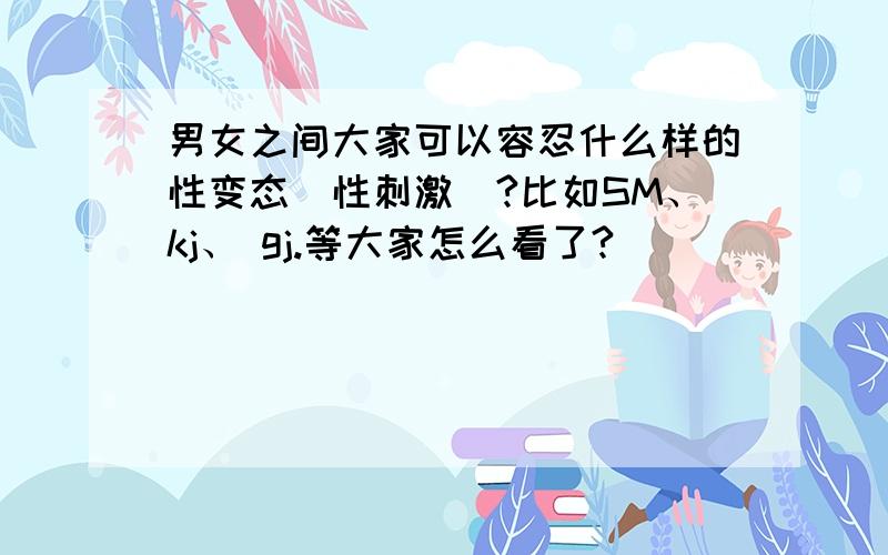 男女之间大家可以容忍什么样的性变态(性刺激)?比如SM、kj、 gj.等大家怎么看了?