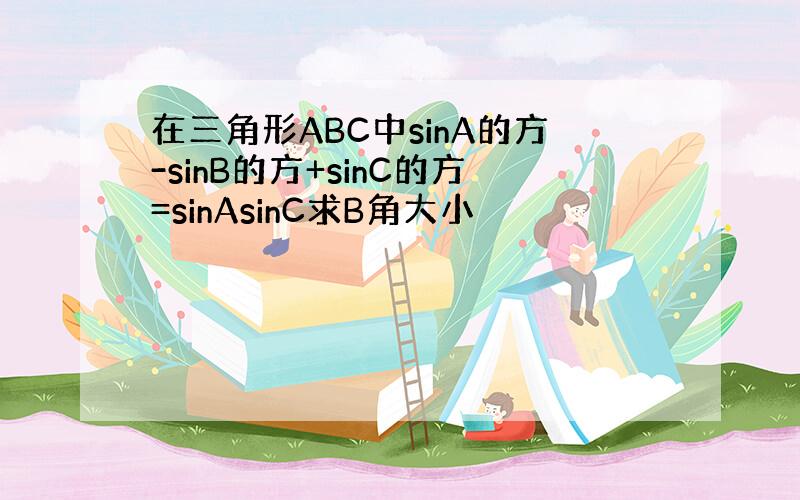 在三角形ABC中sinA的方-sinB的方+sinC的方=sinAsinC求B角大小