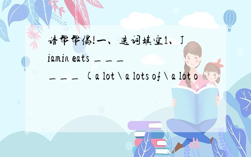 请帮帮偶!一、选词填空1、Jiamin eats ______ (a lot \ a lots of \ a lot o