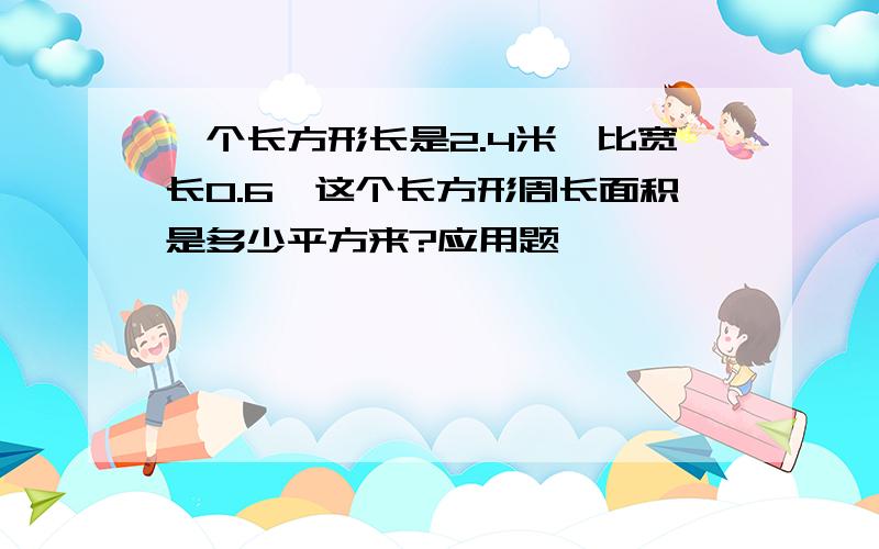 一个长方形长是2.4米,比宽长0.6,这个长方形周长面积是多少平方来?应用题