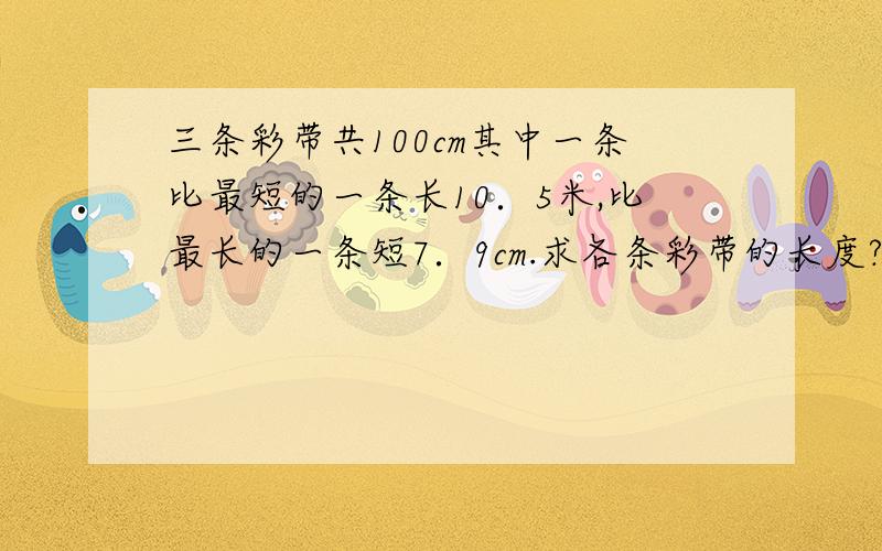 三条彩带共100cm其中一条比最短的一条长10．5米,比最长的一条短7．9cm.求各条彩带的长度?