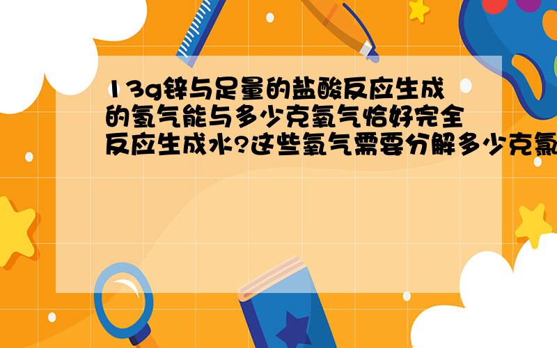 13g锌与足量的盐酸反应生成的氢气能与多少克氧气恰好完全反应生成水?这些氧气需要分解多少克氯酸钾才能得到