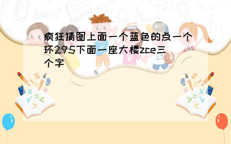 疯狂猜图上面一个蓝色的点一个环295下面一座大楼zce三个字