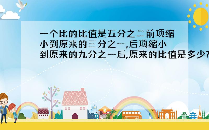 一个比的比值是五分之二前项缩小到原来的三分之一,后项缩小到原来的九分之一后,原来的比值是多少?