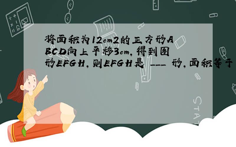 将面积为12cm2的正方形ABCD向上平移3cm，得到图形EFGH，则EFGH是 ___ 形，面积等于 ___ cm2．