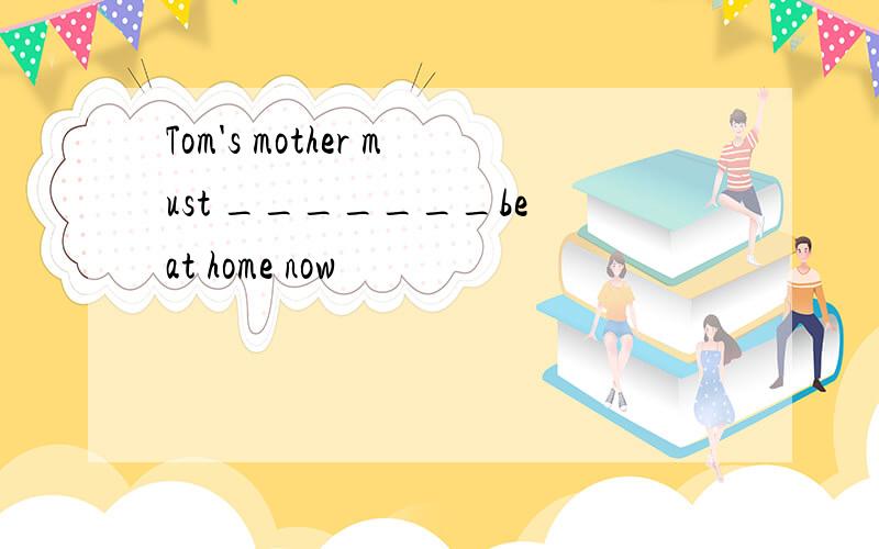 Tom's mother must _______be at home now