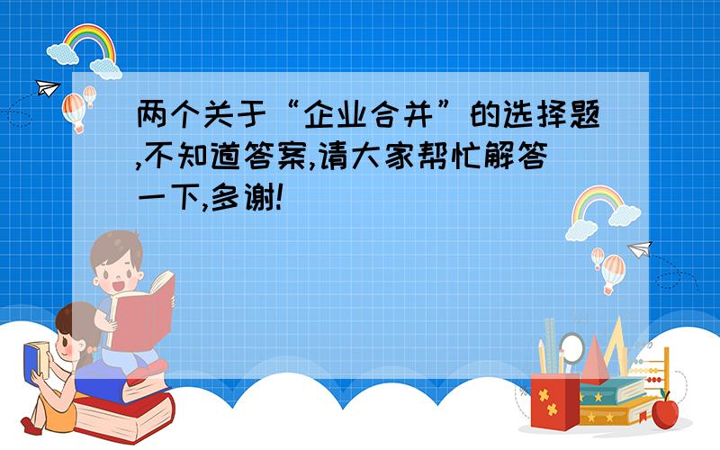 两个关于“企业合并”的选择题,不知道答案,请大家帮忙解答一下,多谢!