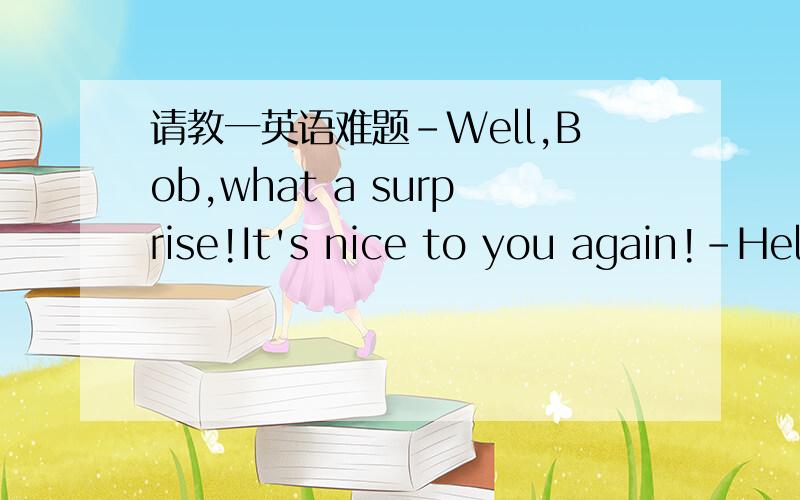 请教一英语难题-Well,Bob,what a surprise!It's nice to you again!-Hel