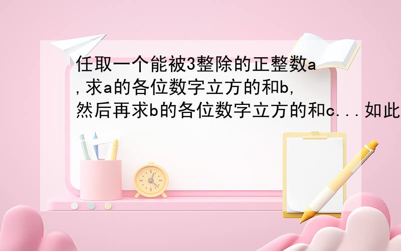 任取一个能被3整除的正整数a,求a的各位数字立方的和b,然后再求b的各位数字立方的和c...如此重复计算若干次后,会得到