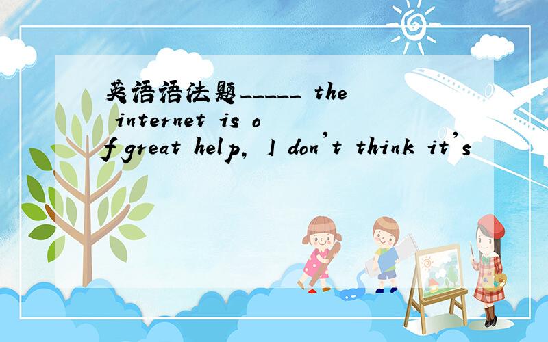 英语语法题_____ the internet is of great help, I don't think it's