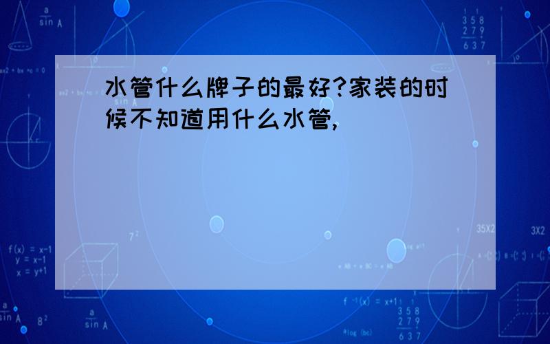 水管什么牌子的最好?家装的时候不知道用什么水管,