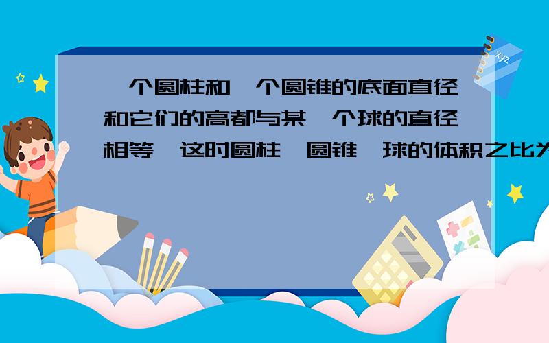 一个圆柱和一个圆锥的底面直径和它们的高都与某一个球的直径相等,这时圆柱,圆锥,球的体积之比为多少