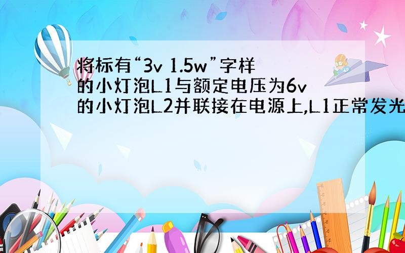 将标有“3v 1.5w”字样的小灯泡L1与额定电压为6v的小灯泡L2并联接在电源上,L1正常发光,L2较暗,此时干路