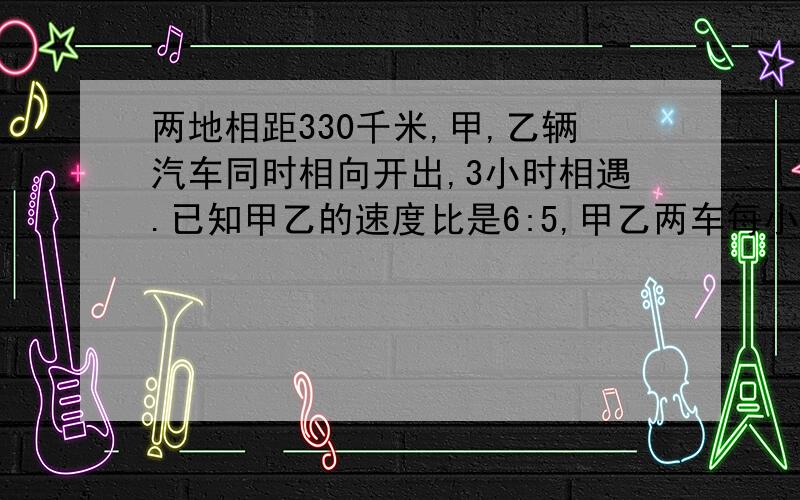 两地相距330千米,甲,乙辆汽车同时相向开出,3小时相遇.已知甲乙的速度比是6:5,甲乙两车每小时个行多少