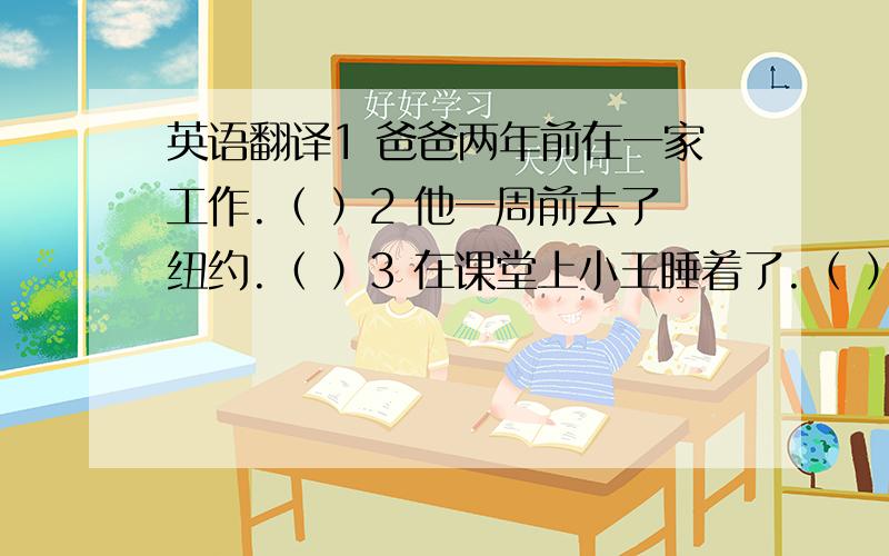 英语翻译1 爸爸两年前在一家工作.（ ）2 他一周前去了纽约.（ ）3 在课堂上小王睡着了.（ ）4 前几天,我把一个钱