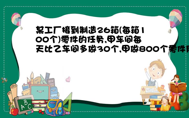 某工厂接到制造26箱(每箱100个)零件的任务,甲车间每天比乙车间多做30个,甲做800个零件用的时间与乙做500个零件