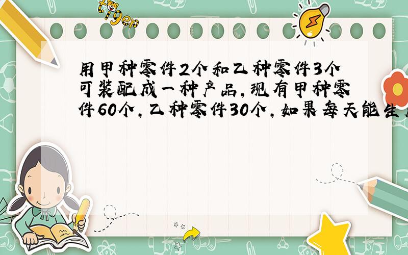 用甲种零件2个和乙种零件3个可装配成一种产品,现有甲种零件60个,乙种零件30个,如果每天能生产甲种零件8个和乙种零件1