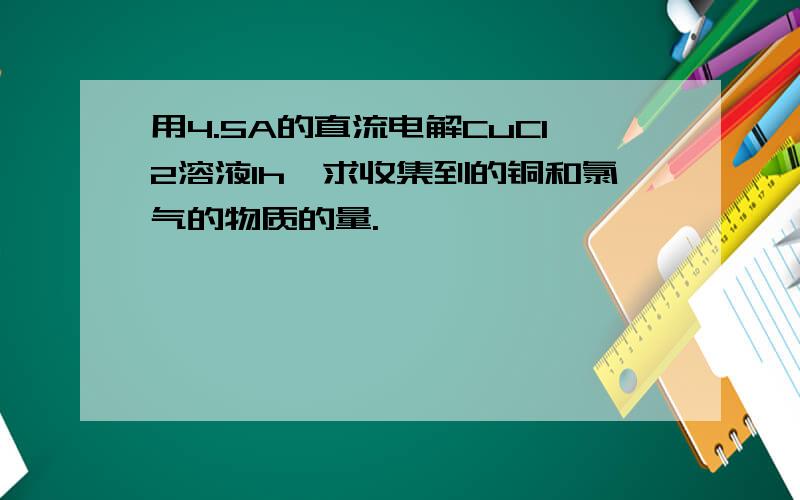 用4.5A的直流电解CuCl2溶液1h,求收集到的铜和氯气的物质的量.