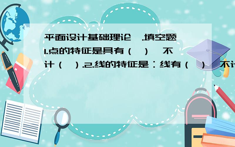 平面设计基础理论一.填空题 1.点的特征是具有（ ）,不计（ ）.2.线的特征是：线有（ ）,不计（ ）.3.面具有（