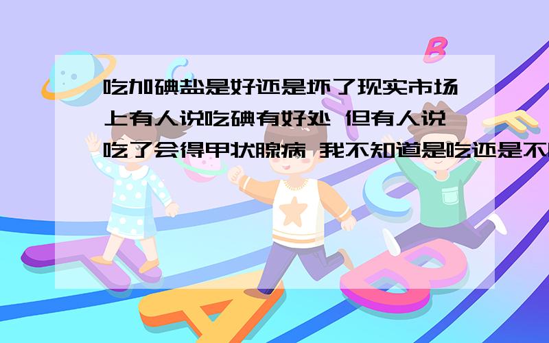 吃加碘盐是好还是坏了现实市场上有人说吃碘有好处 但有人说吃了会得甲状腺病 我不知道是吃还是不吃?