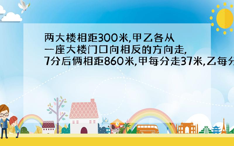 两大楼相距300米,甲乙各从一座大楼门口向相反的方向走,7分后俩相距860米,甲每分走37米,乙每分走几米?