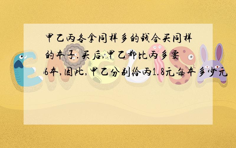 甲乙丙各拿同样多的钱合买同样的本子.买后,甲乙都比丙多要6本,因此,甲乙分别给丙1.8元每本多少元