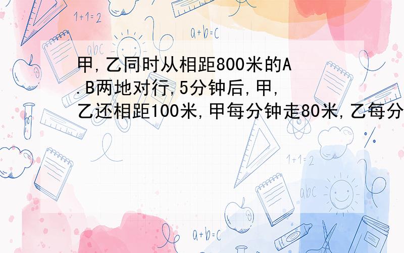 甲,乙同时从相距800米的A.B两地对行,5分钟后,甲,乙还相距100米,甲每分钟走80米,乙每分钟走多少米?