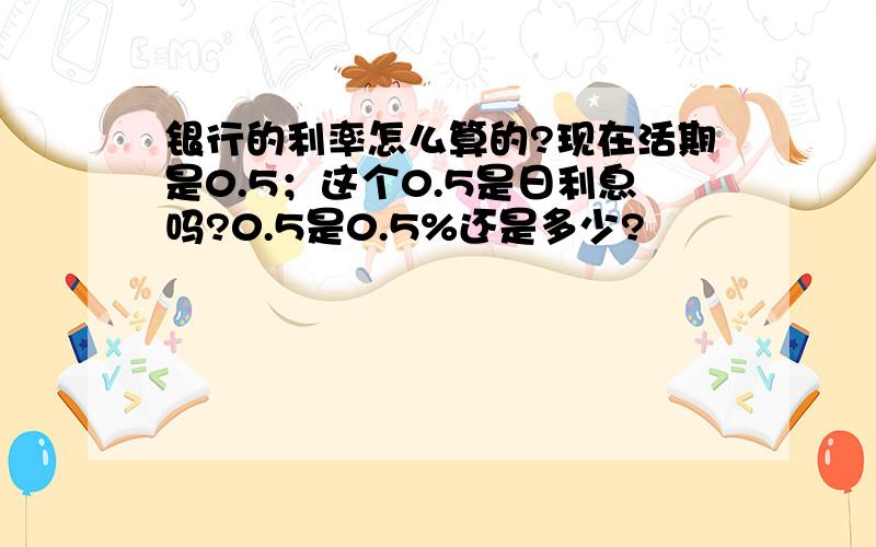 银行的利率怎么算的?现在活期是0.5；这个0.5是日利息吗?0.5是0.5%还是多少?