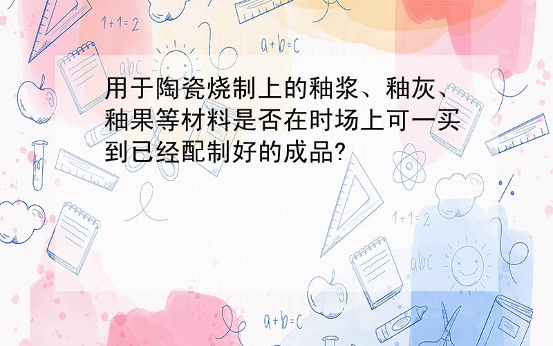 用于陶瓷烧制上的釉浆、釉灰、釉果等材料是否在时场上可一买到已经配制好的成品?