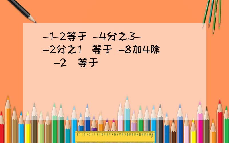 -1-2等于 -4分之3-（-2分之1）等于 -8加4除（-2）等于