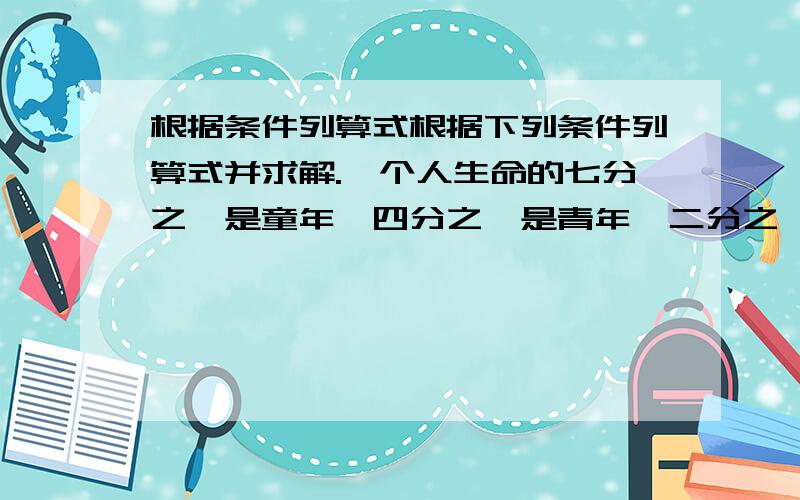 根据条件列算式根据下列条件列算式并求解.一个人生命的七分之一是童年,四分之一是青年,二分之一是中年,有五年时间得过且过,