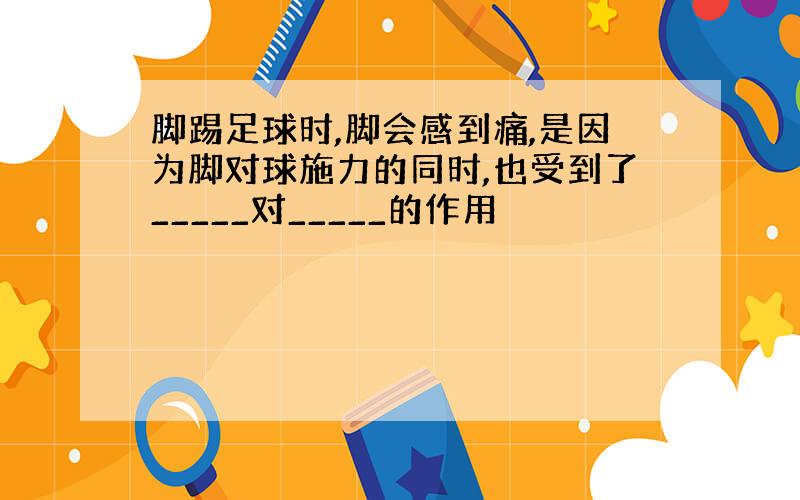 脚踢足球时,脚会感到痛,是因为脚对球施力的同时,也受到了_____对_____的作用