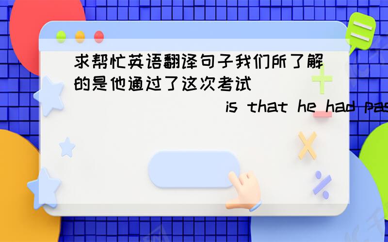 求帮忙英语翻译句子我们所了解的是他通过了这次考试____________ is that he had passed t