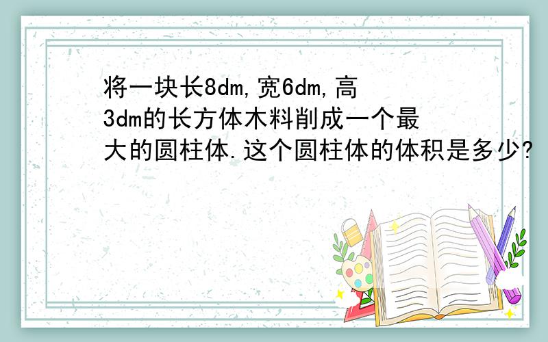 将一块长8dm,宽6dm,高3dm的长方体木料削成一个最大的圆柱体.这个圆柱体的体积是多少?