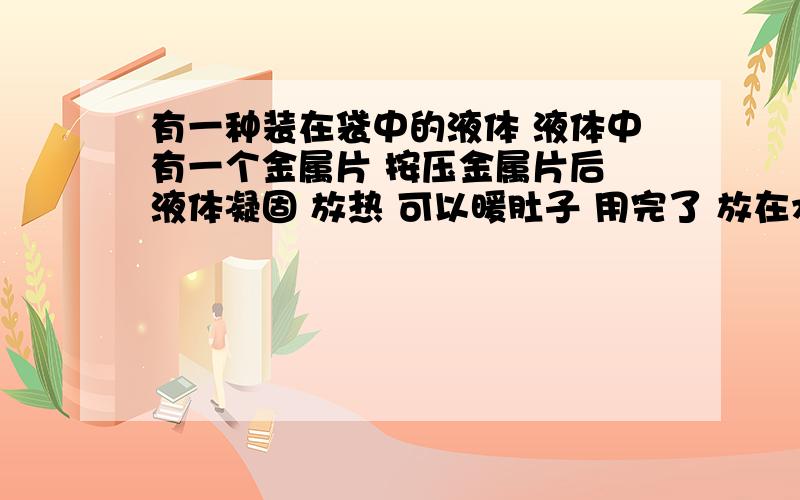 有一种装在袋中的液体 液体中有一个金属片 按压金属片后 液体凝固 放热 可以暖肚子 用完了 放在水中煮沸 煮到没有固体