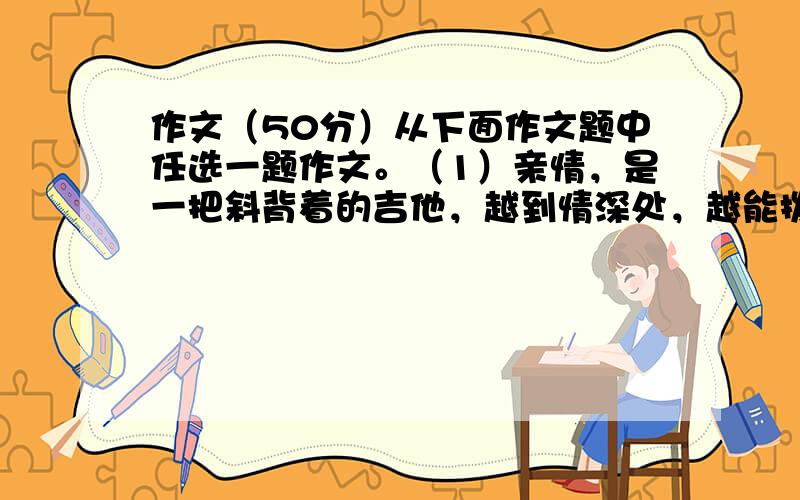 作文（50分）从下面作文题中任选一题作文。（1）亲情，是一把斜背着的吉他，越到情深处，越能拨动你的心弦；亲情，是一挂藤萝