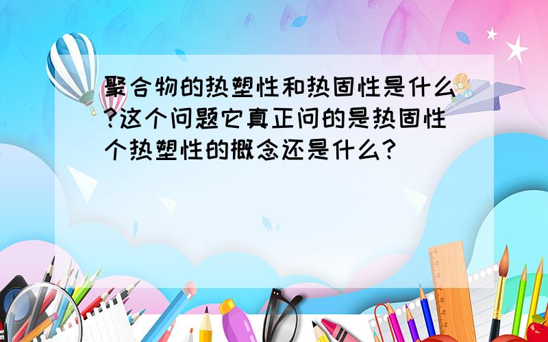 聚合物的热塑性和热固性是什么?这个问题它真正问的是热固性个热塑性的概念还是什么?