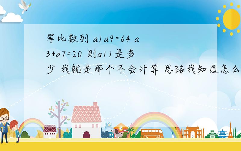 等比数列 a1a9=64 a3+a7=20 则a11是多少 我就是那个不会计算 思路我知道怎么做