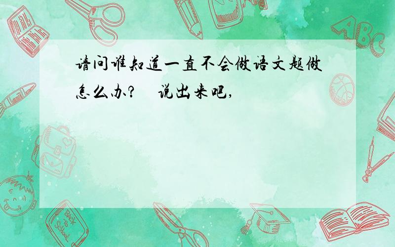 请问谁知道一直不会做语文题做怎么办?　说出来吧,