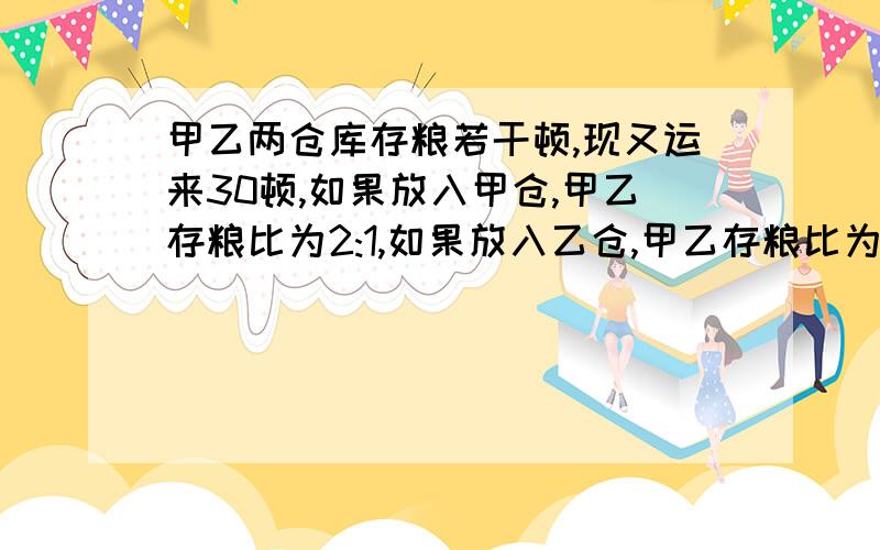 甲乙两仓库存粮若干顿,现又运来30顿,如果放入甲仓,甲乙存粮比为2:1,如果放入乙仓,甲乙存粮比为