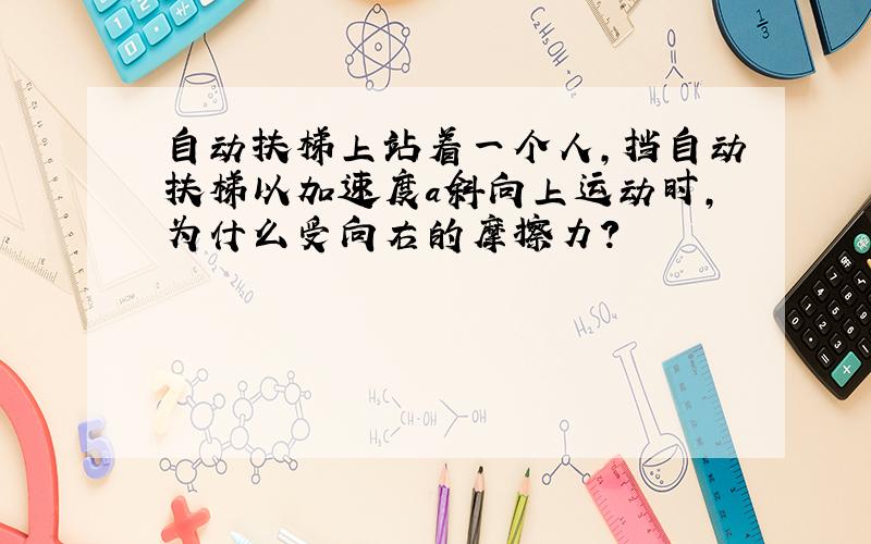 自动扶梯上站着一个人,挡自动扶梯以加速度a斜向上运动时,为什么受向右的摩擦力?