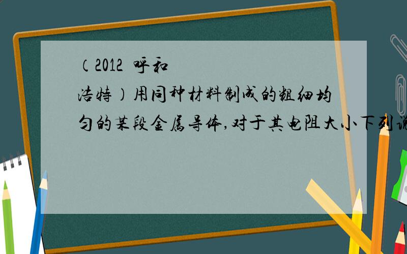 （2012•呼和浩特）用同种材料制成的粗细均匀的某段金属导体,对于其电阻大小下列说法正确的是（　　）