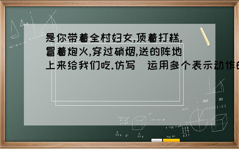 是你带着全村妇女,顶着打糕,冒着炮火,穿过硝烟,送的阵地上来给我们吃.仿写（运用多个表示动作的词）