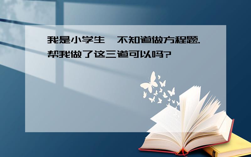 我是小学生,不知道做方程题.帮我做了这三道可以吗?