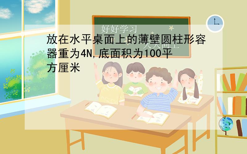 放在水平桌面上的薄壁圆柱形容器重为4N,底面积为100平方厘米