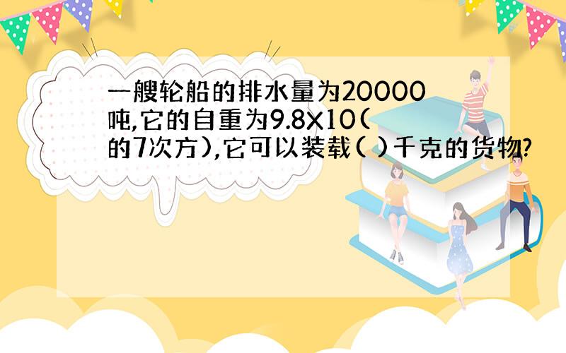 一艘轮船的排水量为20000吨,它的自重为9.8X10(的7次方),它可以装载( )千克的货物?