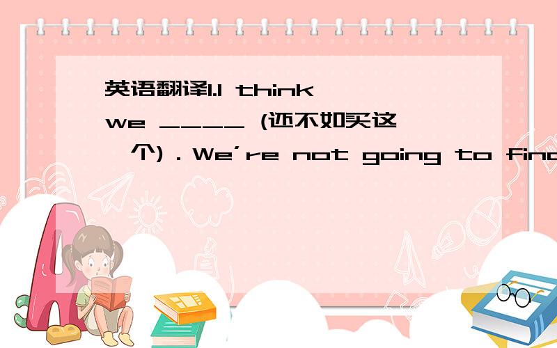 英语翻译1.I think we ____ (还不如买这一个)．We’re not going to find anyt